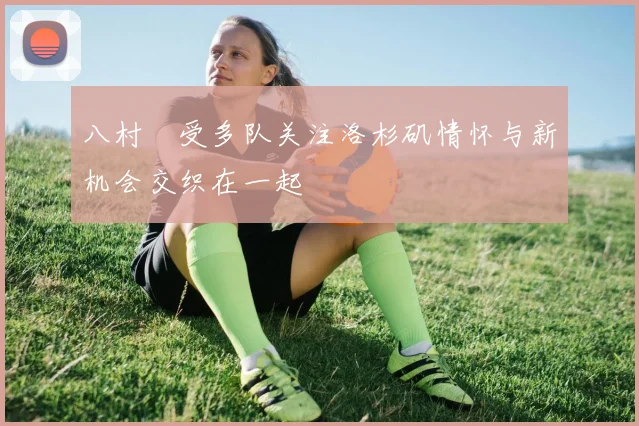 八村塁受多队关注洛杉矶情怀与新机会交织在一起
