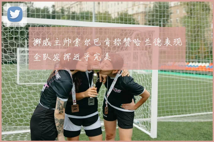 挪威主帅索尔巴肯称赞哈兰德表现全队发挥近乎完美
