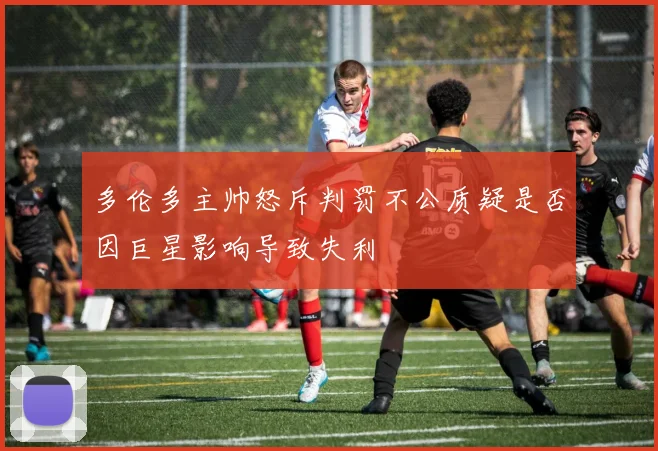 多伦多主帅怒斥判罚不公质疑是否因巨星影响导致失利