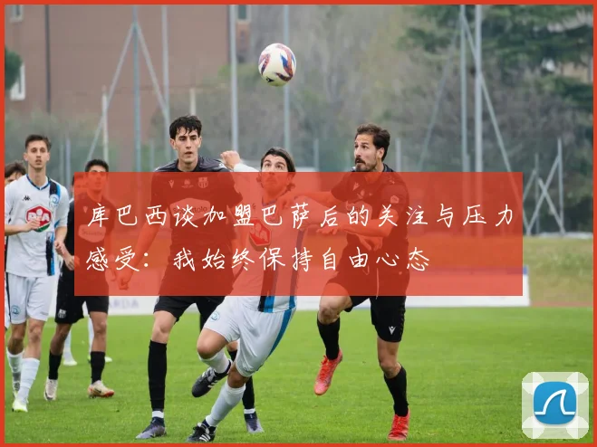 库巴西谈加盟巴萨后的关注与压力感受：我始终保持自由心态