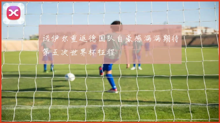 诺伊尔重返德国队自豪感满满期待第五次世界杯征程