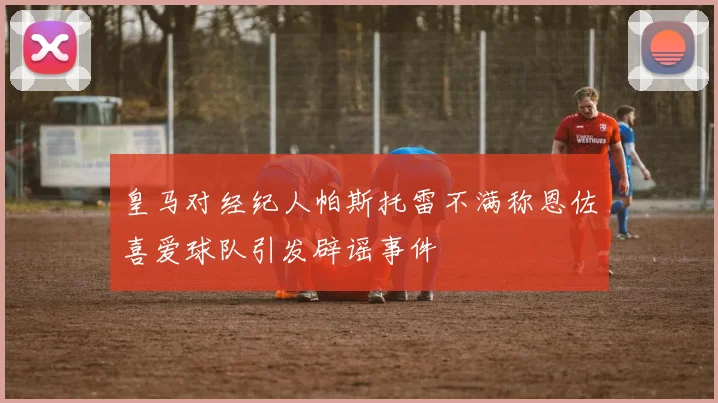 皇马对经纪人帕斯托雷不满称恩佐喜爱球队引发辟谣事件
