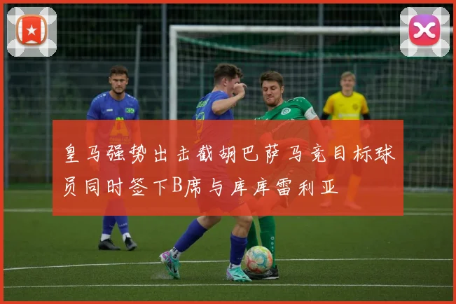 皇马强势出击截胡巴萨马竞目标球员同时签下B席与库库雷利亚