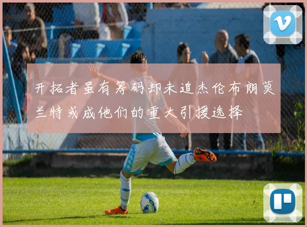 开拓者虽有筹码却未追杰伦布朗莫兰特或成他们的重大引援选择