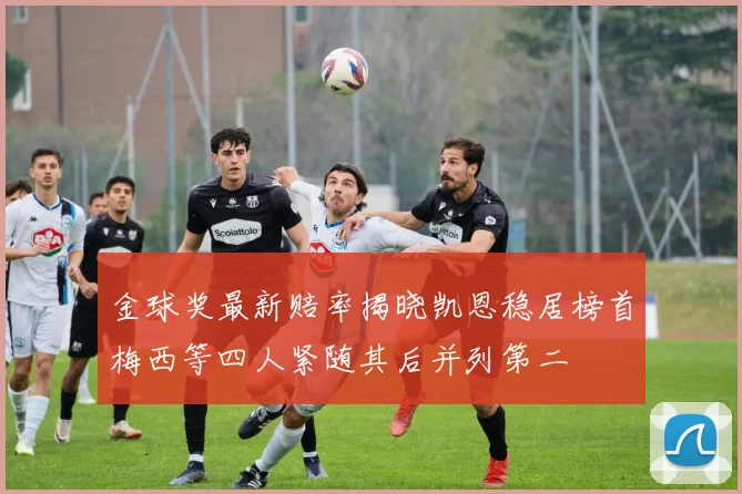 金球奖最新赔率揭晓凯恩稳居榜首梅西等四人紧随其后并列第二