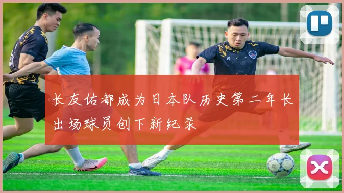 长友佑都成为日本队历史第二年长出场球员创下新纪录